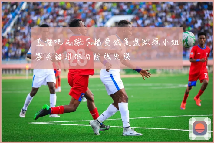 直播吧足球录播曼城复盘欧冠小组赛关键进球与防线失误