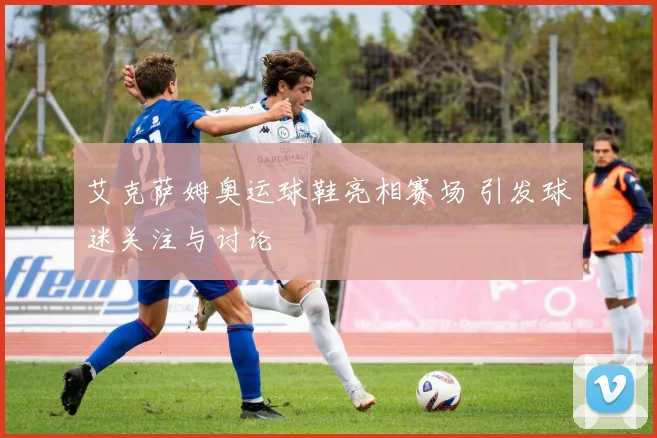 艾克萨姆奥运球鞋亮相赛场 引发球迷关注与讨论