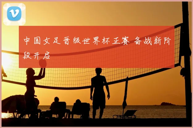 中国女足晋级世界杯正赛 备战新阶段开启