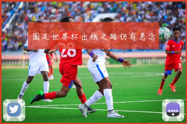 国足世界杯出线之路仍有悬念
