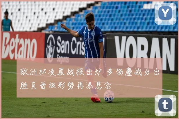 欧洲杯凌晨战报出炉 多场鏖战分出胜负晋级形势再添悬念