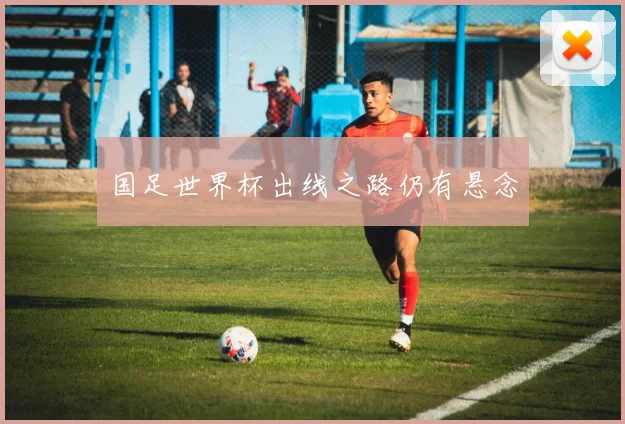 国足世界杯出线之路仍有悬念