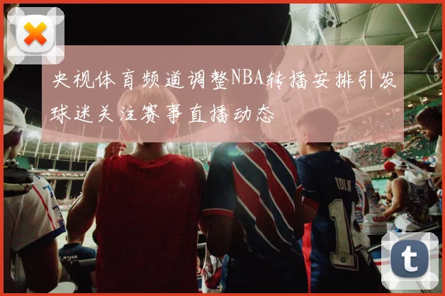 央视体育频道调整NBA转播安排引发球迷关注赛事直播动态