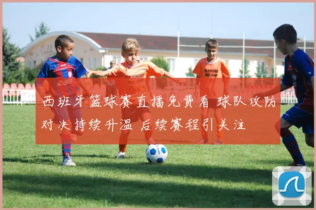 西班牙篮球赛直播免费看 球队攻防对决持续升温 后续赛程引关注
