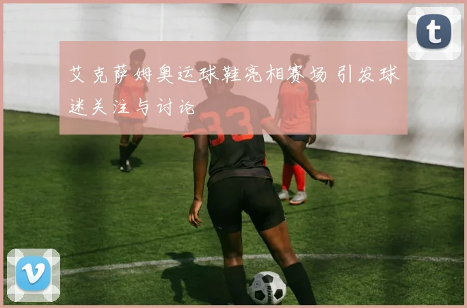 艾克萨姆奥运球鞋亮相赛场 引发球迷关注与讨论