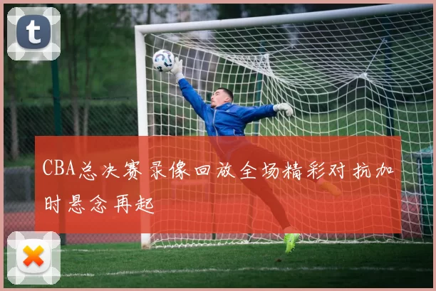 CBA总决赛录像回放全场精彩对抗加时悬念再起