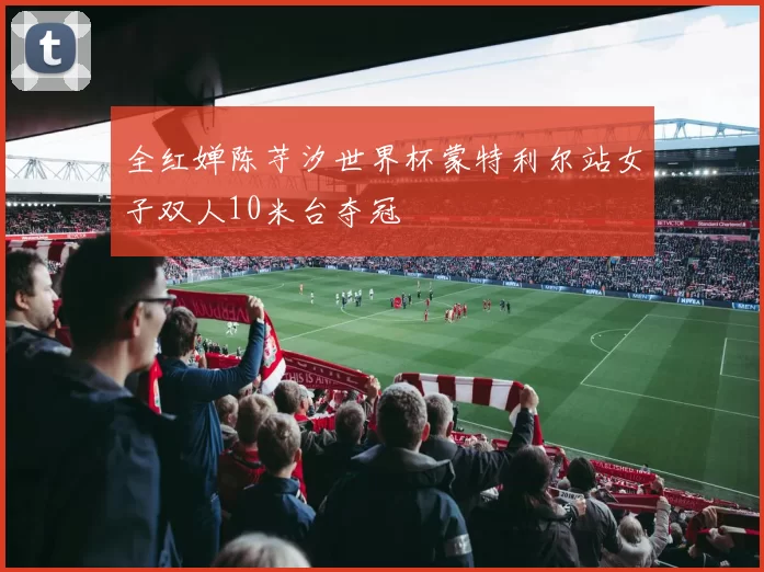 全红婵陈芋汐世界杯蒙特利尔站女子双人10米台夺冠