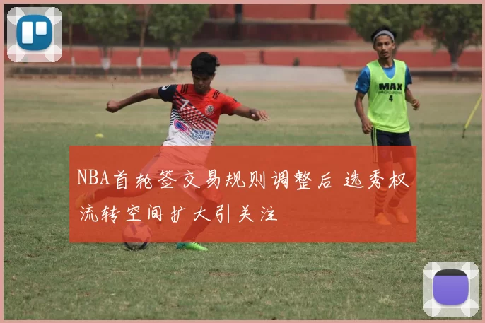 NBA首轮签交易规则调整后 选秀权流转空间扩大引关注