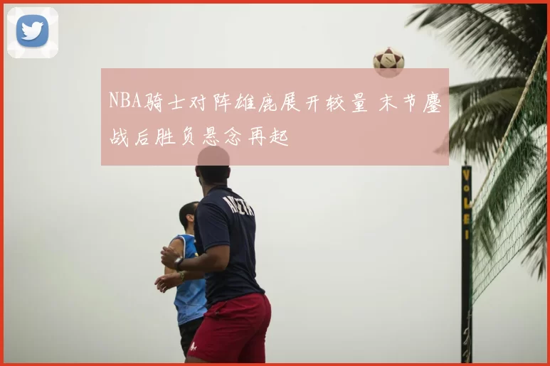 NBA骑士对阵雄鹿展开较量 末节鏖战后胜负悬念再起