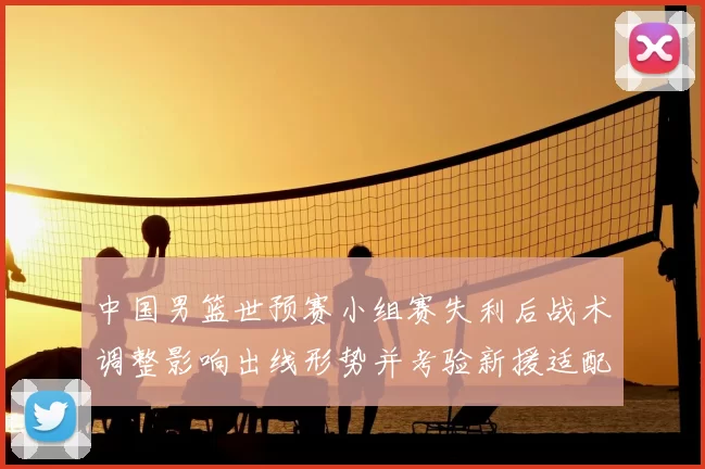 中国男篮世预赛小组赛失利后战术调整影响出线形势并考验新援适配