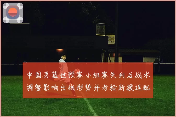 中国男篮世预赛小组赛失利后战术调整影响出线形势并考验新援适配