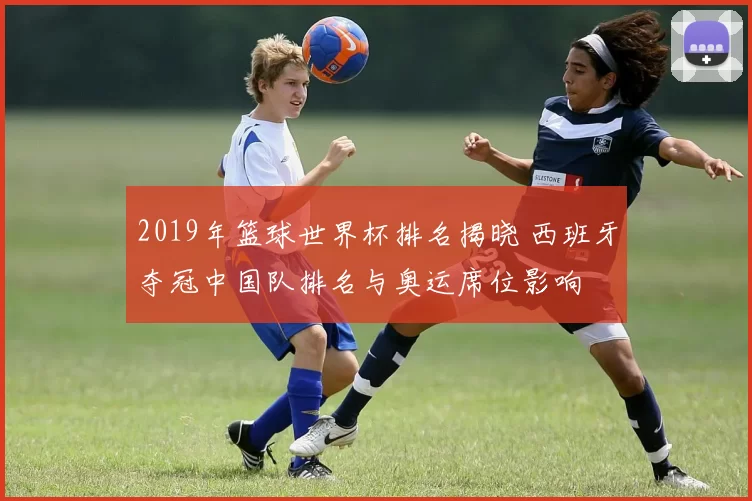 2019年篮球世界杯排名揭晓 西班牙夺冠中国队排名与奥运席位影响