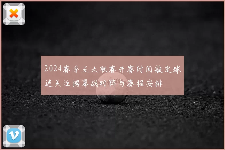 2024赛季五大联赛开赛时间敲定球迷关注揭幕战对阵与赛程安排