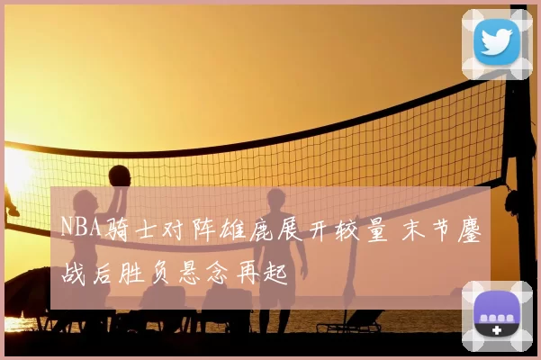 NBA骑士对阵雄鹿展开较量 末节鏖战后胜负悬念再起