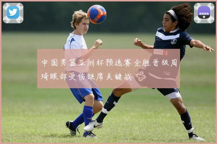 中国男篮亚洲杯预选赛全胜晋级周琦眼部受伤缺席关键战