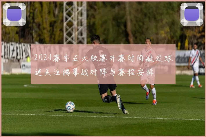 2024赛季五大联赛开赛时间敲定球迷关注揭幕战对阵与赛程安排