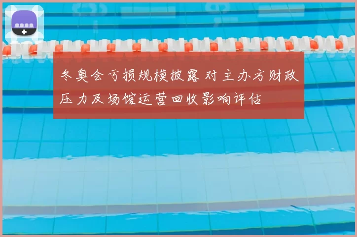 冬奥会亏损规模披露 对主办方财政压力及场馆运营回收影响评估