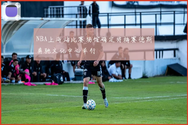 NBA上海站比赛场馆确定将梅赛德斯奔驰文化中心举行