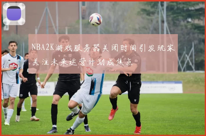 NBA2K游戏服务器关闭时间引发玩家关注未来运营计划成焦点