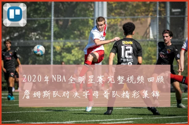 2020年NBA全明星赛完整视频回顾 詹姆斯队对决字母哥队精彩集锦