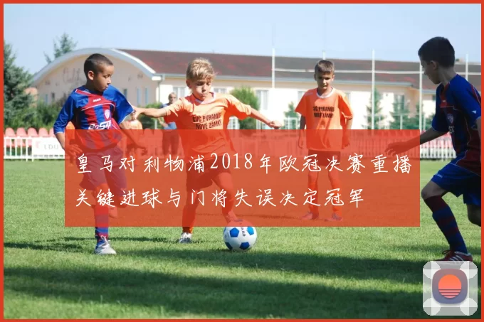 皇马对利物浦2018年欧冠决赛重播关键进球与门将失误决定冠军