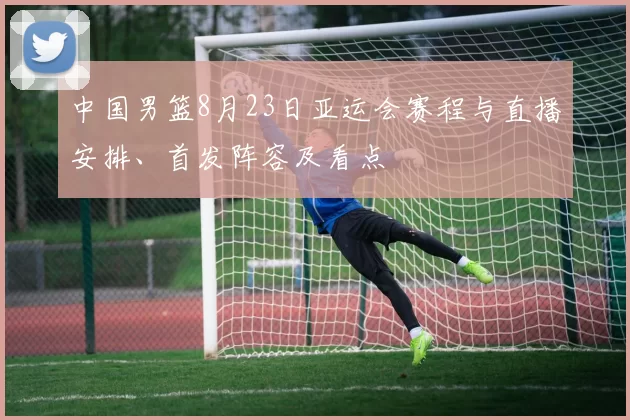 中国男篮8月23日亚运会赛程与直播安排、首发阵容及看点