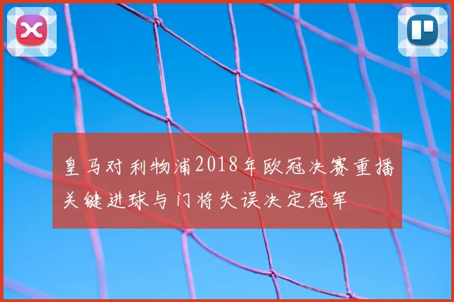皇马对利物浦2018年欧冠决赛重播关键进球与门将失误决定冠军