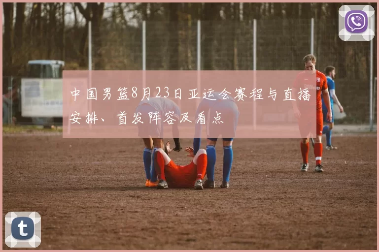 中国男篮8月23日亚运会赛程与直播安排、首发阵容及看点