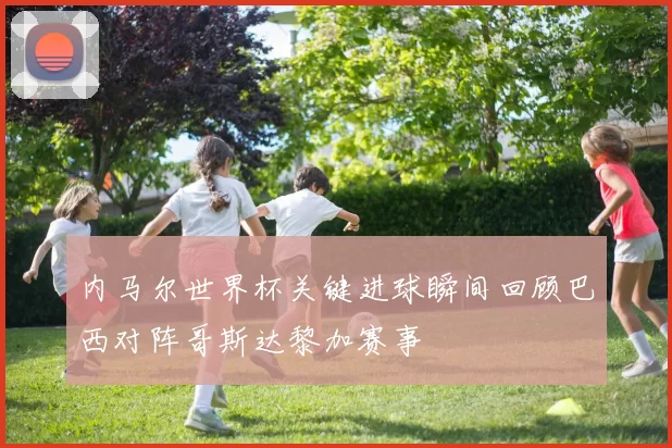 内马尔世界杯关键进球瞬间回顾巴西对阵哥斯达黎加赛事