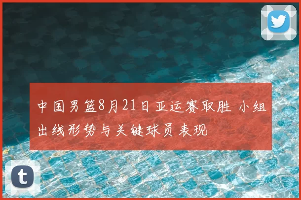 中国男篮8月21日亚运赛取胜 小组出线形势与关键球员表现