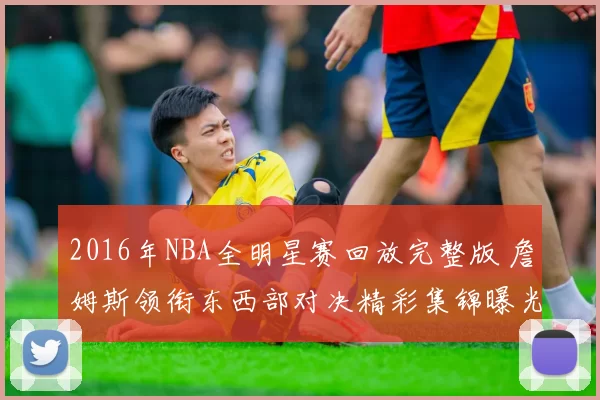 2016年NBA全明星赛回放完整版 詹姆斯领衔东西部对决精彩集锦曝光
