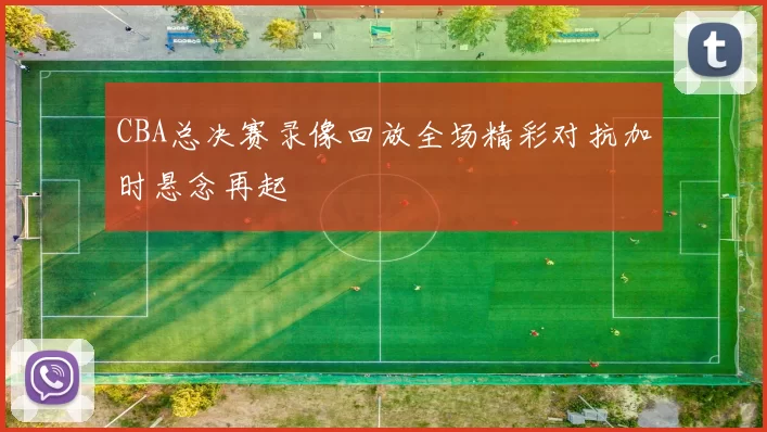 CBA总决赛录像回放全场精彩对抗加时悬念再起