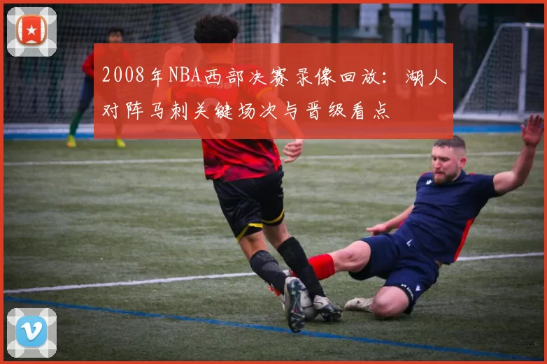 2008年NBA西部决赛录像回放：湖人对阵马刺关键场次与晋级看点